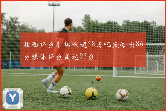 梅西评分引热议超58万吧友给出86分媒体评分高达95分
