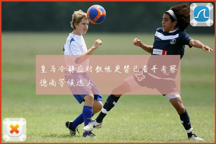 皇马冷静应对教练更替已着手考察德尚等候选人