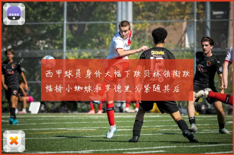 西甲球员身价大幅下跌贝林领衔跌幅榜小蜘蛛和罗德里戈紧随其后