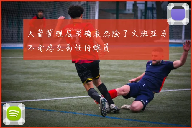 火箭管理层明确表态除了文班亚马不考虑交易任何球员