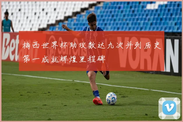 梅西世界杯助攻数达九次并列历史第一成就辉煌里程碑