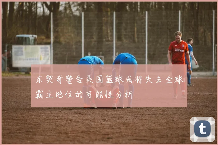 东契奇警告美国篮球或将失去全球霸主地位的可能性分析