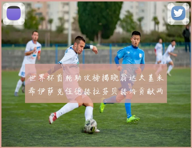 世界杯首轮助攻榜揭晓翁达夫基米希伊萨克伍德赫拉芬贝赫均贡献两次助攻