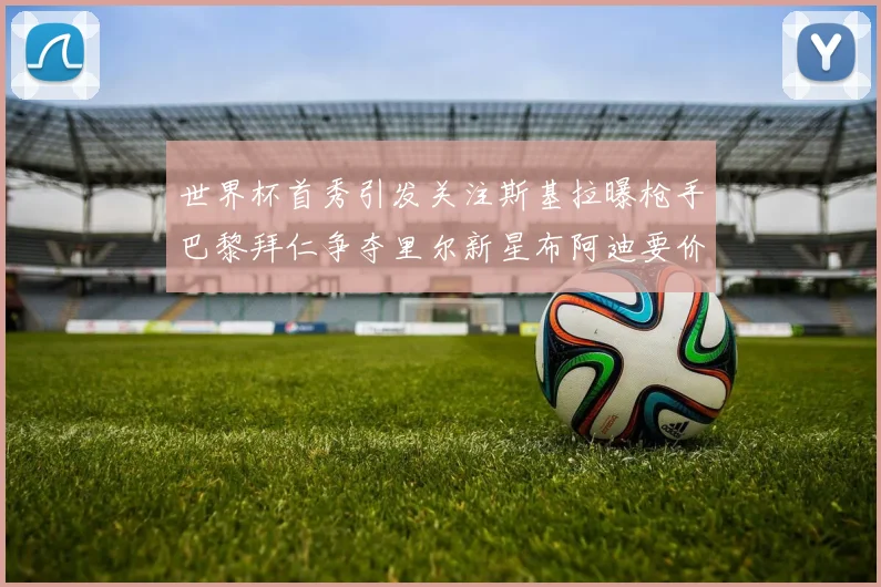世界杯首秀引发关注斯基拉曝枪手巴黎拜仁争夺里尔新星布阿迪要价7000万欧