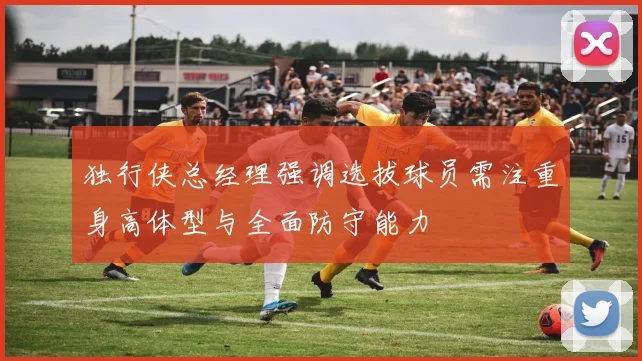 独行侠总经理强调选拔球员需注重身高体型与全面防守能力