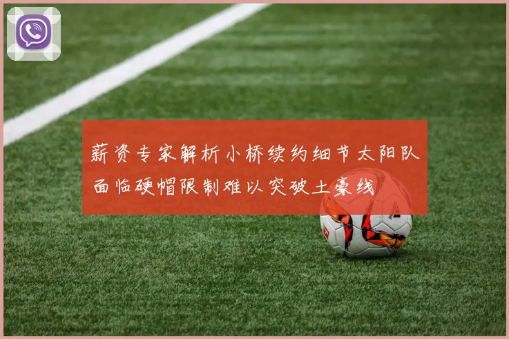 薪资专家解析小桥续约细节太阳队面临硬帽限制难以突破土豪线