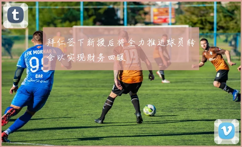 拜仁签下新援后将全力推进球员转会以实现财务回暖