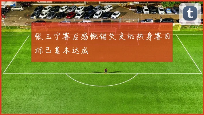 张玉宁赛后感慨错失良机热身赛目标已基本达成