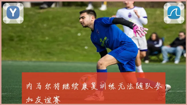 内马尔将继续康复训练无法随队参加友谊赛