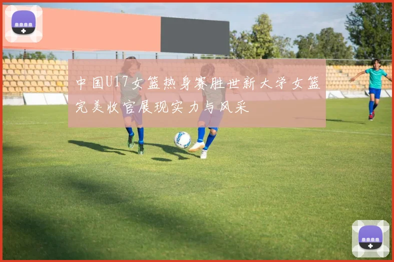 中国U17女篮热身赛胜世新大学女篮完美收官展现实力与风采