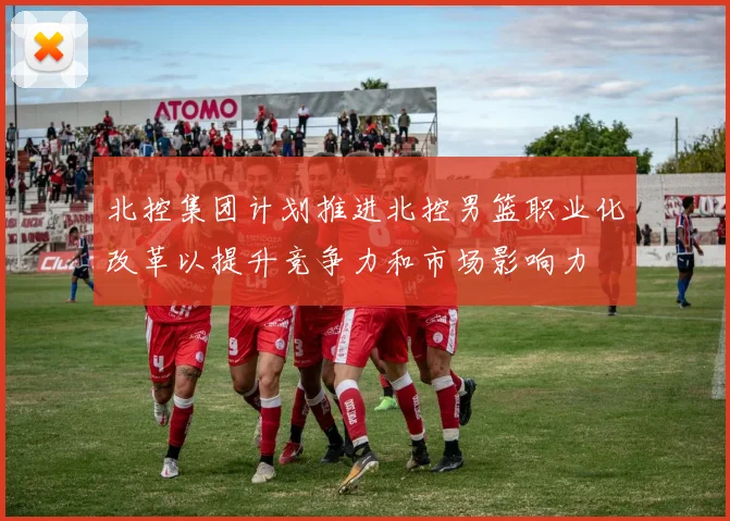 北控集团计划推进北控男篮职业化改革以提升竞争力和市场影响力