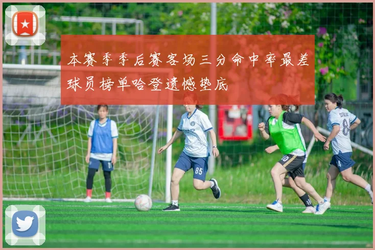 本赛季季后赛客场三分命中率最差球员榜单哈登遗憾垫底