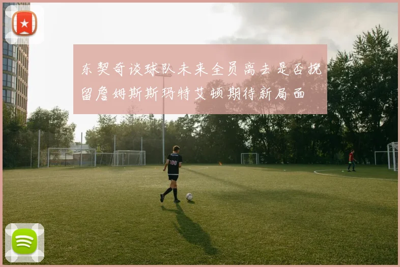 东契奇谈球队未来全员离去是否挽留詹姆斯斯玛特艾顿期待新局面