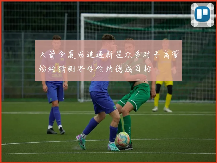 火箭今夏或追逐新星众多对手高管纷纷猜测字母伦纳德成目标