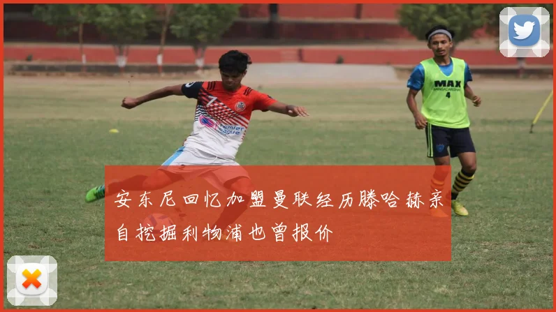 安东尼回忆加盟曼联经历滕哈赫亲自挖掘利物浦也曾报价