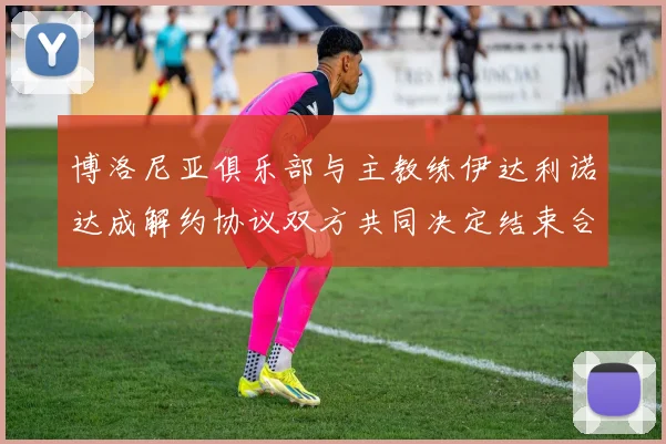 博洛尼亚俱乐部与主教练伊达利诺达成解约协议双方共同决定结束合作关系
