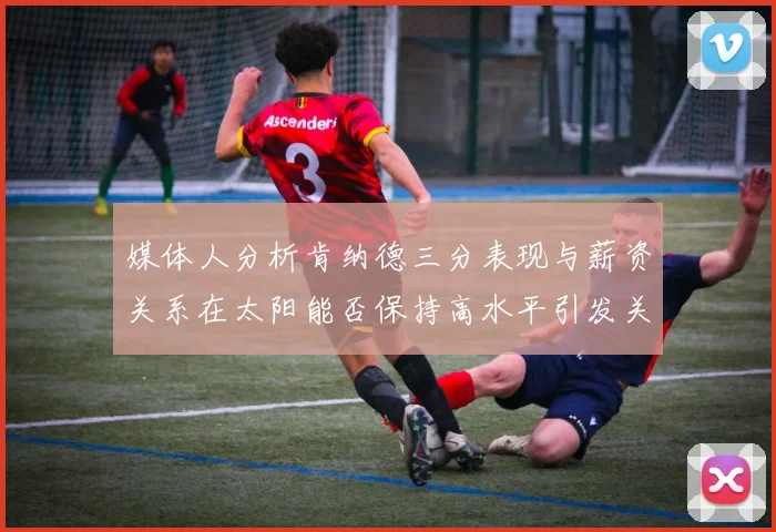 媒体人分析肯纳德三分表现与薪资关系在太阳能否保持高水平引发关注