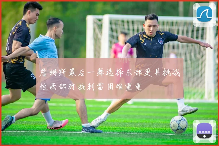 詹姆斯最后一舞选择东部更具挑战性西部对抗刺雷困难重重