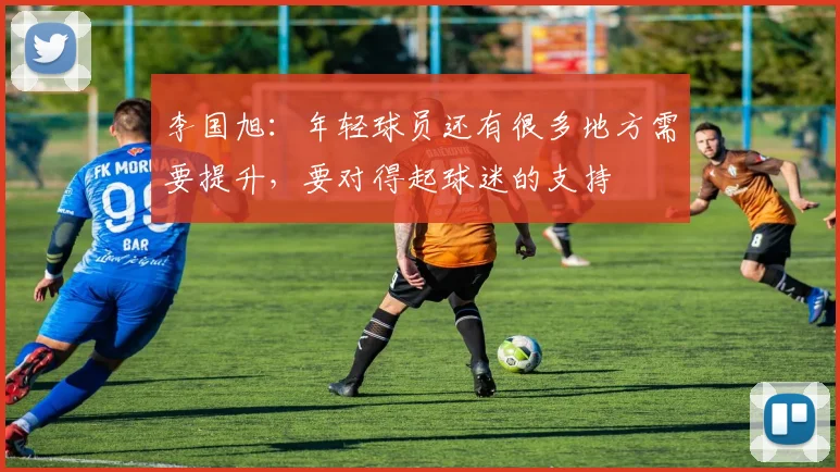 李国旭：年轻球员还有很多地方需要提升，要对得起球迷的支持