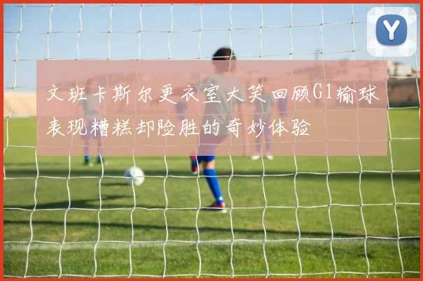 文班卡斯尔更衣室大笑回顾G1输球表现糟糕却险胜的奇妙体验
