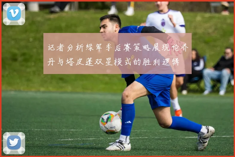 记者分析绿军季后赛策略展现伦乔丹与塔皮蓬双星模式的胜利逻辑