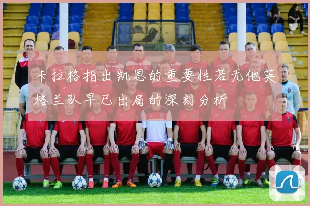 卡拉格指出凯恩的重要性若无他英格兰队早已出局的深刻分析