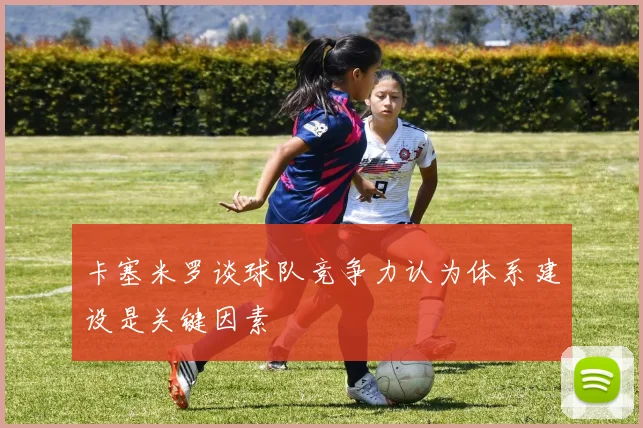 卡塞米罗谈球队竞争力认为体系建设是关键因素
