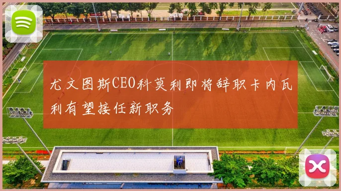 尤文图斯CEO科莫利即将辞职卡内瓦利有望接任新职务
