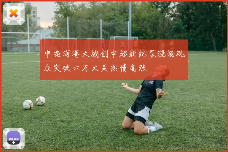 申花海港大战创中超新纪录现场观众突破六万大关热情高涨
